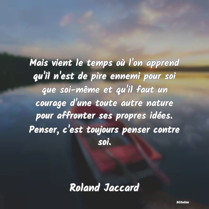 image de citation: Mais vient le temps où l'on apprend qu'il n'est de pire ennemi pour soi que soi-même et qu'il faut un courage d'une toute autre nature pour affronter ses propres idées. Penser, c'est toujours penser contre soi.