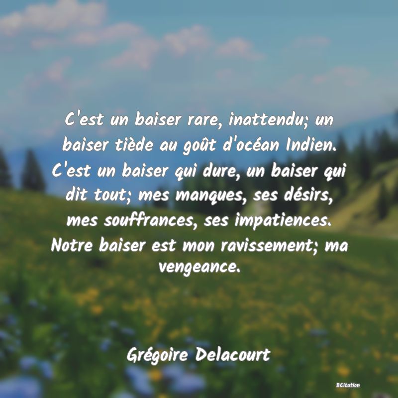 Belle Citation - C'est un baiser rare, inattendu; un baiser tiède au goût d'océan Indien. C'est un baiser qui dure, un baiser qui dit tout; mes manques, ses désirs, mes souffrances, ses impatiences. Notre baiser est mon ravissement; ma vengeance. - Grégoire Delacourt