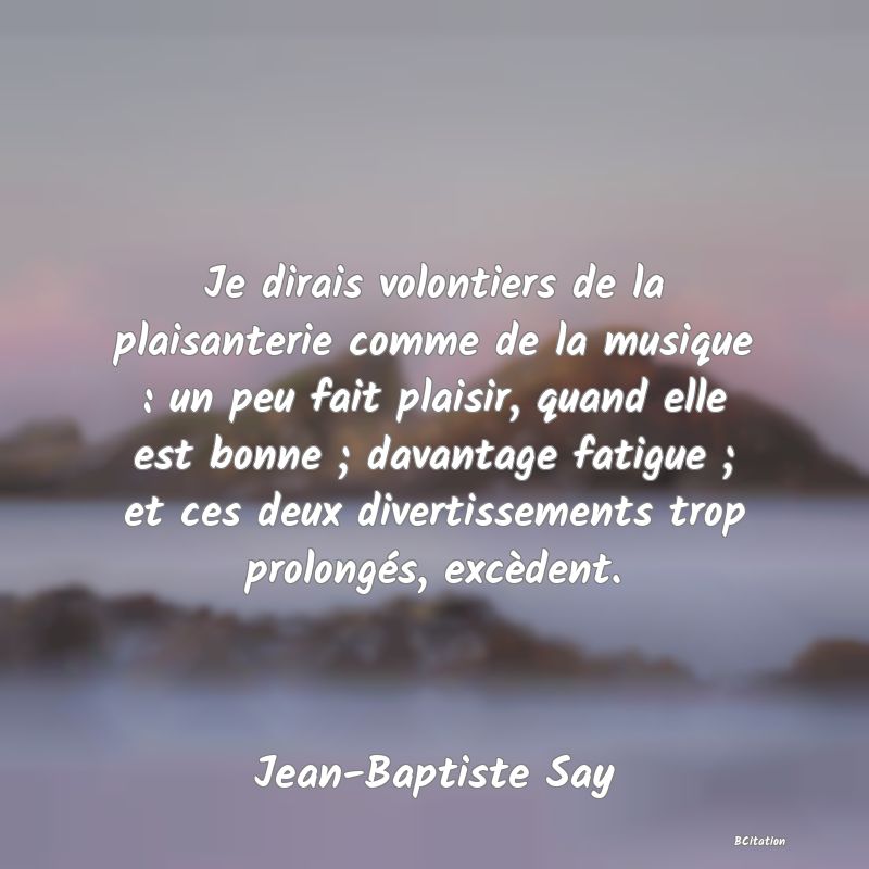 image de citation: Je dirais volontiers de la plaisanterie comme de la musique : un peu fait plaisir, quand elle est bonne ; davantage fatigue ; et ces deux divertissements trop prolongés, excèdent.