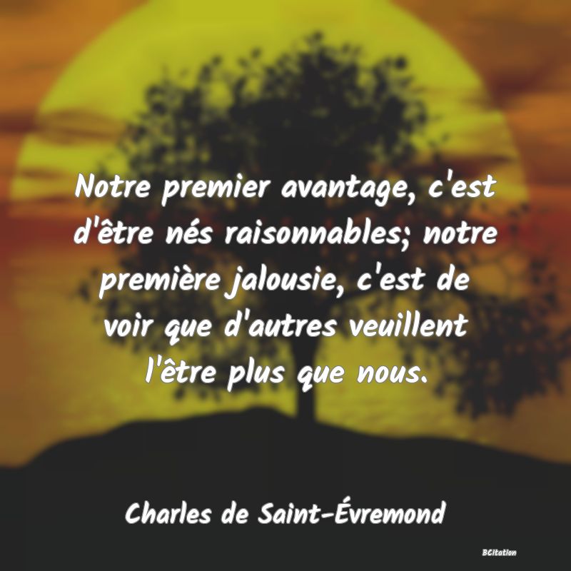 image de citation: Notre premier avantage, c'est d'être nés raisonnables; notre première jalousie, c'est de voir que d'autres veuillent l'être plus que nous.