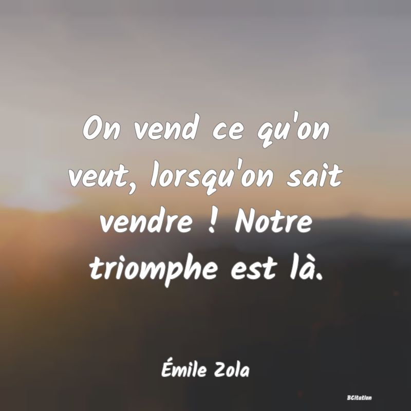 Belle Citation - On vend ce qu'on veut, lorsqu'on sait vendre ! Notre triomphe est là. - Émile Zola