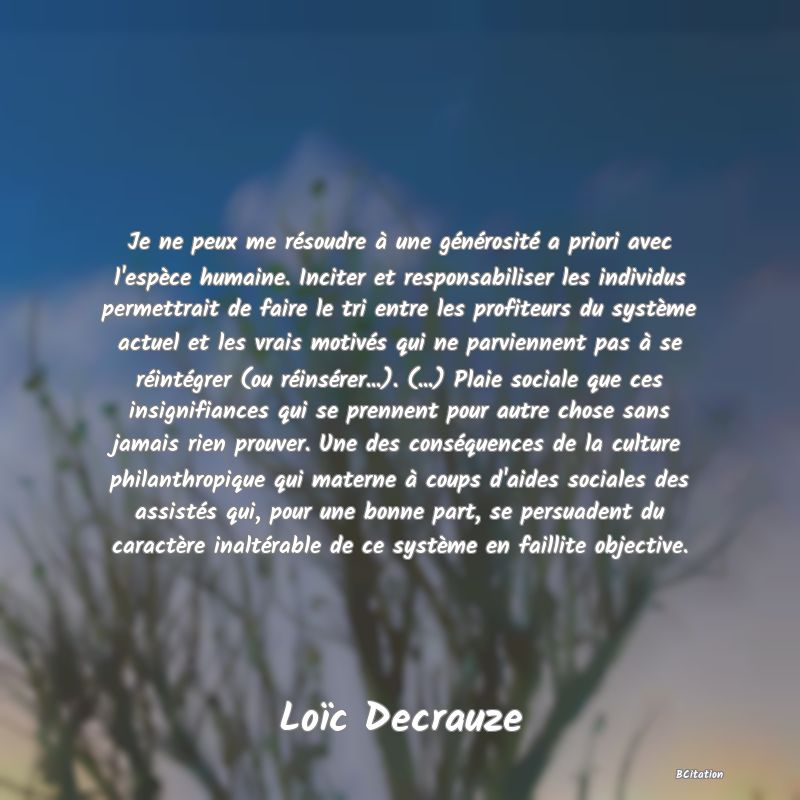 Belle Citation - Je ne peux me résoudre à une générosité a priori avec l'espèce humaine. Inciter et responsabiliser les individus permettrait de faire le tri entre les profiteurs du système actuel et les vrais motivés qui ne parviennent pas à se réintégrer (ou réinsérer...). (...) Plaie sociale que ces insignifiances qui se prennent pour autre chose sans jamais rien prouver. Une des conséquences de la culture philanthropique qui materne à coups d'aides sociales des assistés qui, pour une bonne part, se persuadent du caractère inaltérable de ce système en faillite objective. - Loïc Decrauze