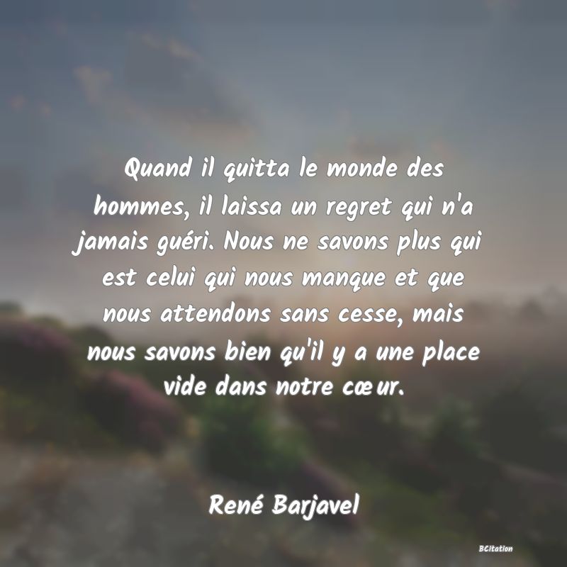 Belle Citation - Quand il quitta le monde des hommes, il laissa un regret qui n'a jamais guéri. Nous ne savons plus qui est celui qui nous manque et que nous attendons sans cesse, mais nous savons bien qu'il y a une place vide dans notre cœur. - René Barjavel