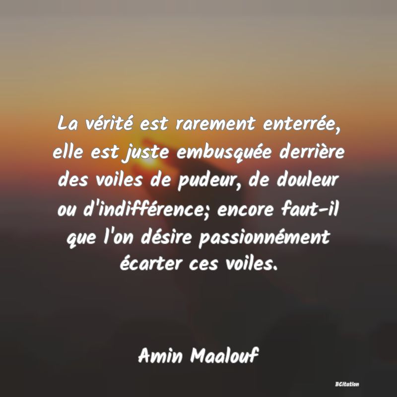 Belle Citation - La vérité est rarement enterrée, elle est juste embusquée derrière des voiles de pudeur, de douleur ou d'indifférence; encore faut-il que l'on désire passionnément écarter ces voiles. - Amin Maalouf