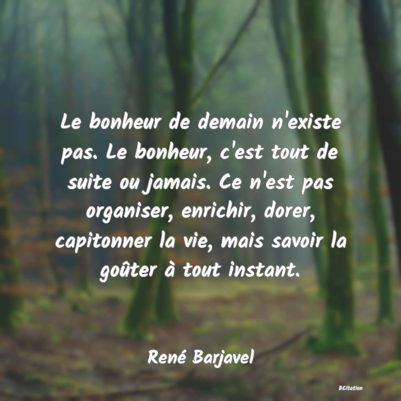 image de citation: Le bonheur de demain n'existe pas. Le bonheur, c'est tout de suite ou jamais. Ce n'est pas organiser, enrichir, dorer, capitonner la vie, mais savoir la goûter à tout instant.