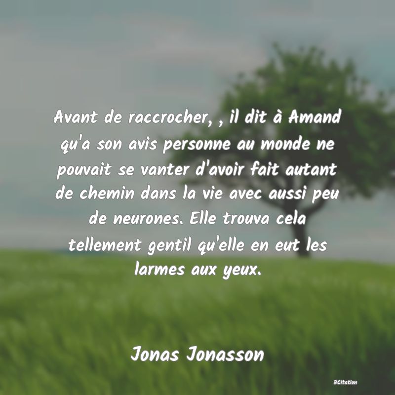 image de citation: Avant de raccrocher, , il dit à Amand qu'a son avis personne au monde ne pouvait se vanter d'avoir fait autant de chemin dans la vie avec aussi peu de neurones. Elle trouva cela tellement gentil qu'elle en eut les larmes aux yeux.