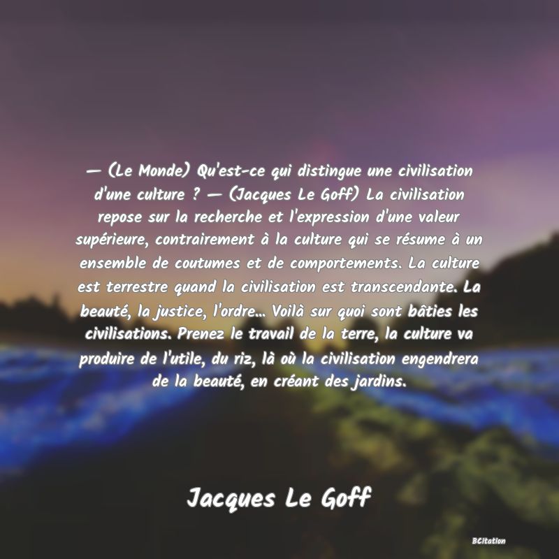 image de citation: — (Le Monde) Qu'est-ce qui distingue une civilisation d'une culture ? — (Jacques Le Goff) La civilisation repose sur la recherche et l'expression d'une valeur supérieure, contrairement à la culture qui se résume à un ensemble de coutumes et de comportements. La culture est terrestre quand la civilisation est transcendante. La beauté, la justice, l'ordre... Voilà sur quoi sont bâties les civilisations. Prenez le travail de la terre, la culture va produire de l'utile, du riz, là où la civilisation engendrera de la beauté, en créant des jardins.