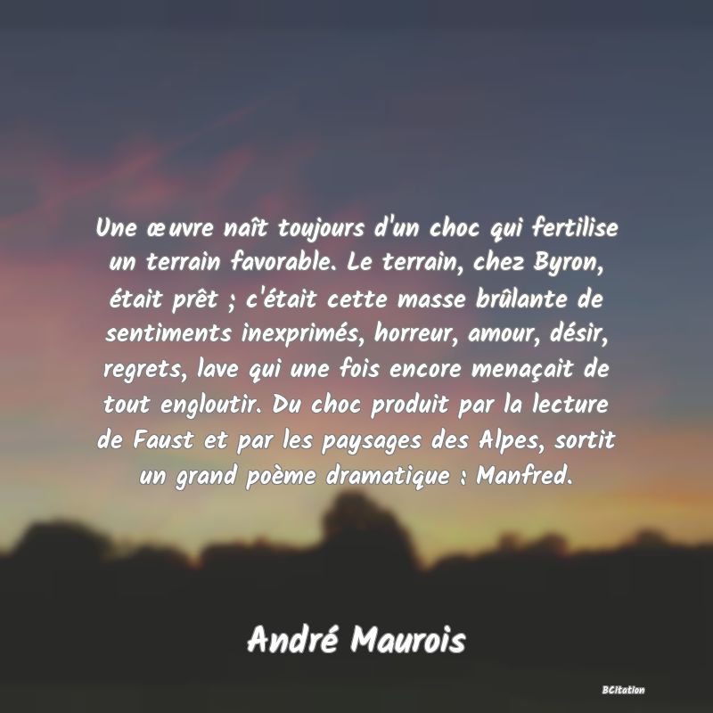 image de citation: Une œuvre naît toujours d'un choc qui fertilise un terrain favorable. Le terrain, chez Byron, était prêt ; c'était cette masse brûlante de sentiments inexprimés, horreur, amour, désir, regrets, lave qui une fois encore menaçait de tout engloutir. Du choc produit par la lecture de Faust et par les paysages des Alpes, sortit un grand poème dramatique : Manfred.