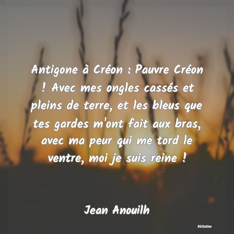 image de citation: Antigone à Créon : Pauvre Créon ! Avec mes ongles cassés et pleins de terre, et les bleus que tes gardes m'ont fait aux bras, avec ma peur qui me tord le ventre, moi je suis reine !