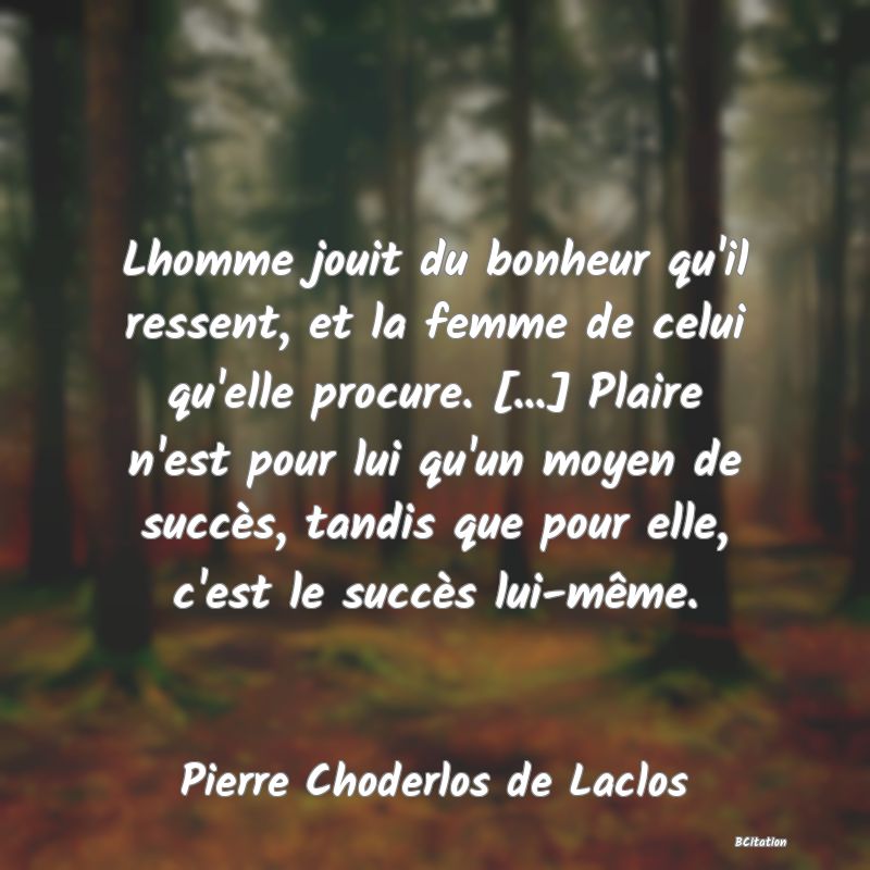 image de citation: Lhomme jouit du bonheur qu'il ressent, et la femme de celui qu'elle procure. [...] Plaire n'est pour lui qu'un moyen de succès, tandis que pour elle, c'est le succès lui-même.