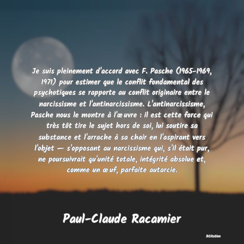 image de citation: Je suis pleinement d'accord avec F. Pasche (1965-1969, 1971) pour estimer que le conflit fondamental des psychotiques se rapporte au conflit originaire entre le narcissisme et l'antinarcissisme. L'antinarcissisme, Pasche nous le montre à l'œuvre : il est cette force qui très tôt tire le sujet hors de soi, lui soutire sa substance et l'arrache à sa chair en l'aspirant vers l'objet — s'opposant au narcissisme qui, s'il était pur, ne poursuivrait qu'unité totale, intégrité absolue et, comme un œuf, parfaite autarcie.