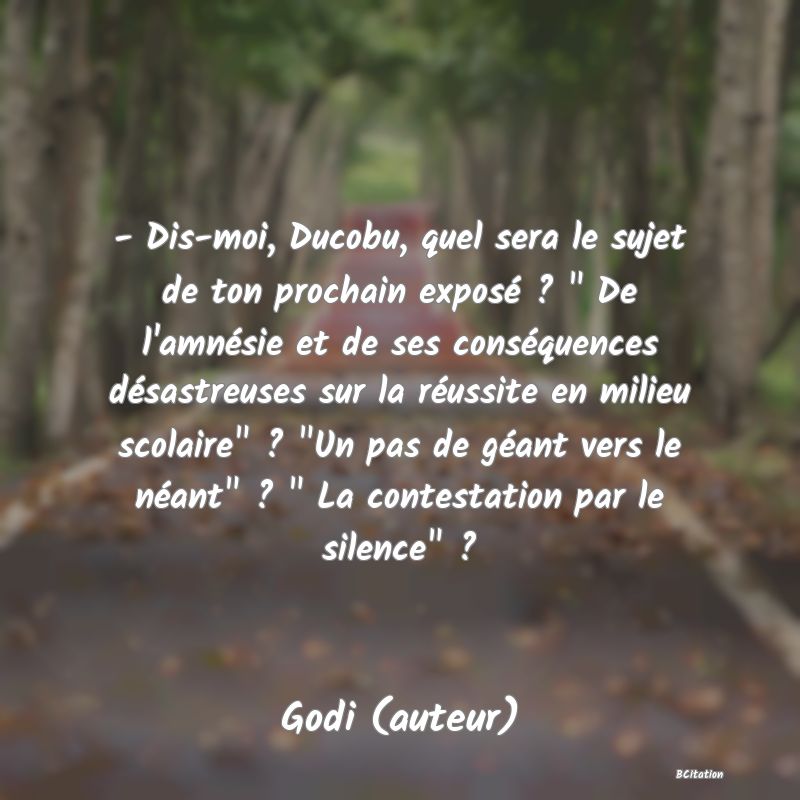 image de citation: - Dis-moi, Ducobu, quel sera le sujet de ton prochain exposé ?   De l'amnésie et de ses conséquences désastreuses sur la réussite en milieu scolaire  ?  Un pas de géant vers le néant  ?   La contestation par le silence  ?