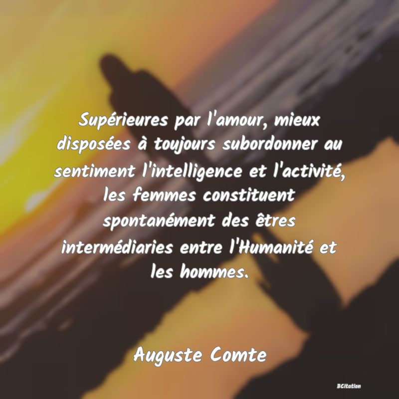 image de citation: Supérieures par l'amour, mieux disposées à toujours subordonner au sentiment l'intelligence et l'activité, les femmes constituent spontanément des êtres intermédiaries entre l'Humanité et les hommes.