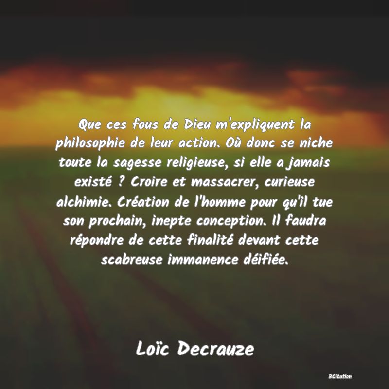 image de citation: Que ces fous de Dieu m'expliquent la philosophie de leur action. Où donc se niche toute la sagesse religieuse, si elle a jamais existé ? Croire et massacrer, curieuse alchimie. Création de l'homme pour qu'il tue son prochain, inepte conception. Il faudra répondre de cette finalité devant cette scabreuse immanence déifiée.