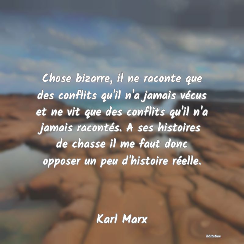 image de citation: Chose bizarre, il ne raconte que des conflits qu'il n'a jamais vécus et ne vit que des conflits qu'il n'a jamais racontés. A ses histoires de chasse il me faut donc opposer un peu d'histoire réelle.
