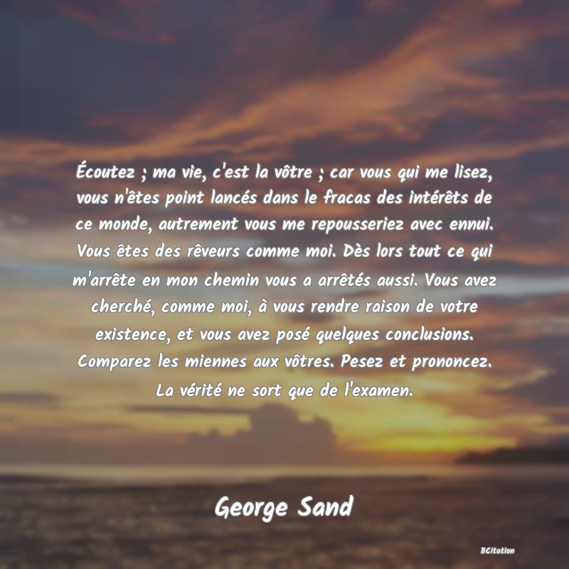 image de citation: Écoutez ; ma vie, c'est la vôtre ; car vous qui me lisez, vous n'êtes point lancés dans le fracas des intérêts de ce monde, autrement vous me repousseriez avec ennui. Vous êtes des rêveurs comme moi. Dès lors tout ce qui m'arrête en mon chemin vous a arrêtés aussi. Vous avez cherché, comme moi, à vous rendre raison de votre existence, et vous avez posé quelques conclusions. Comparez les miennes aux vôtres. Pesez et prononcez. La vérité ne sort que de l'examen.