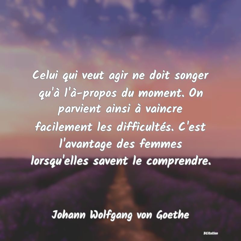 image de citation: Celui qui veut agir ne doit songer qu'à l'à-propos du moment. On parvient ainsi à vaincre facilement les difficultés. C'est l'avantage des femmes lorsqu'elles savent le comprendre.