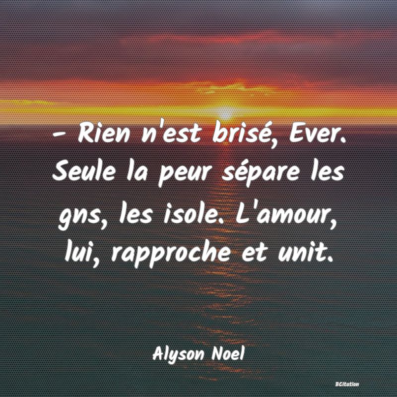 image de citation: - Rien n'est brisé, Ever. Seule la peur sépare les gns, les isole. L'amour, lui, rapproche et unit.