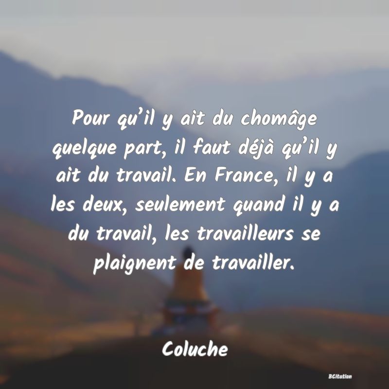 image de citation: Pour qu’il y ait du chomâge quelque part, il faut déjà qu’il y ait du travail. En France, il y a les deux, seulement quand il y a du travail, les travailleurs se plaignent de travailler.