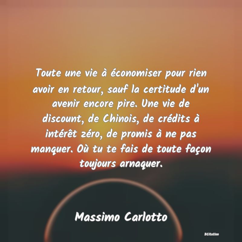 image de citation: Toute une vie à économiser pour rien avoir en retour, sauf la certitude d'un avenir encore pire. Une vie de discount, de Chinois, de crédits à intérêt zéro, de promis à ne pas manquer. Où tu te fais de toute façon toujours arnaquer.