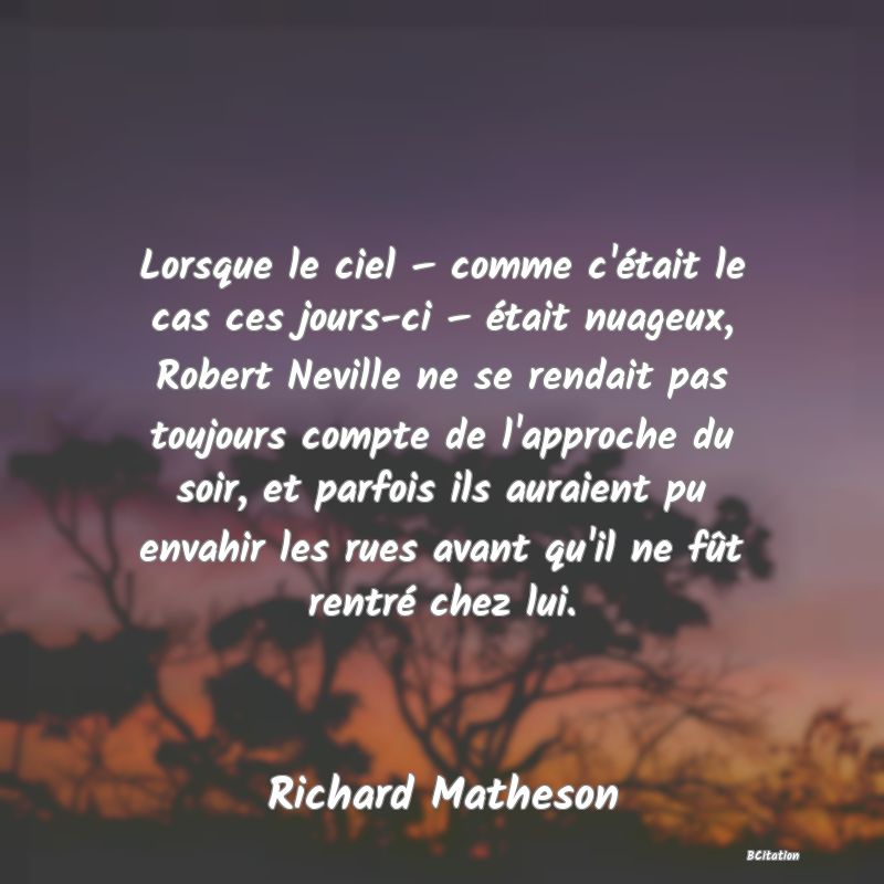 image de citation: Lorsque le ciel – comme c'était le cas ces jours-ci – était nuageux, Robert Neville ne se rendait pas toujours compte de l'approche du soir, et parfois ils auraient pu envahir les rues avant qu'il ne fût rentré chez lui.