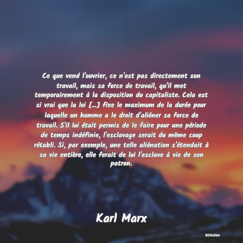 image de citation: Ce que vend l'ouvrier, ce n'est pas directement son travail, mais sa force de travail, qu'il met temporairement à la disposition du capitaliste. Cela est si vrai que la loi [...] fixe le maximum de la durée pour laquelle un homme a le droit d'aliéner sa force de travail. S'il lui était permis de le faire pour une période de temps indéfinie, l'esclavage serait du même coup rétabli. Si, par exemple, une telle aliénation s'étendait à sa vie entière, elle ferait de lui l'esclave à vie de son patron.