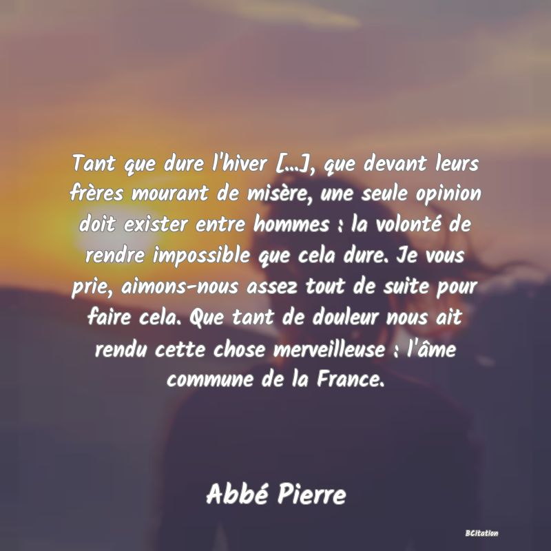 Belle Citation - Tant que dure l'hiver [...], que devant leurs frères mourant de misère, une seule opinion doit exister entre hommes : la volonté de rendre impossible que cela dure. Je vous prie, aimons-nous assez tout de suite pour faire cela. Que tant de douleur nous ait rendu cette chose merveilleuse : l'âme commune de la France. - Abbé Pierre