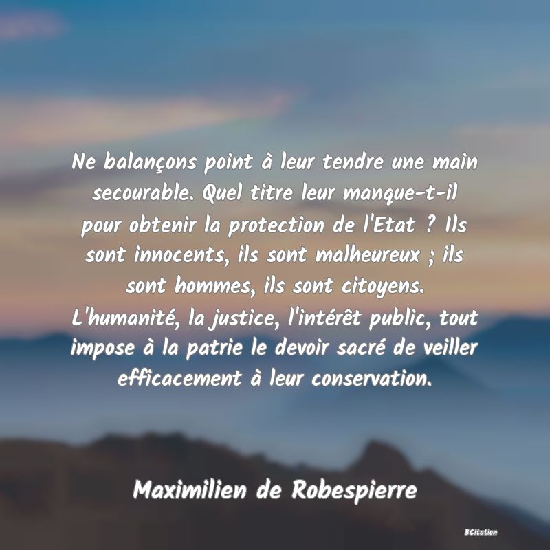 image de citation: Ne balançons point à leur tendre une main secourable. Quel titre leur manque-t-il pour obtenir la protection de l'Etat ? Ils sont innocents, ils sont malheureux ; ils sont hommes, ils sont citoyens. L'humanité, la justice, l'intérêt public, tout impose à la patrie le devoir sacré de veiller efficacement à leur conservation.