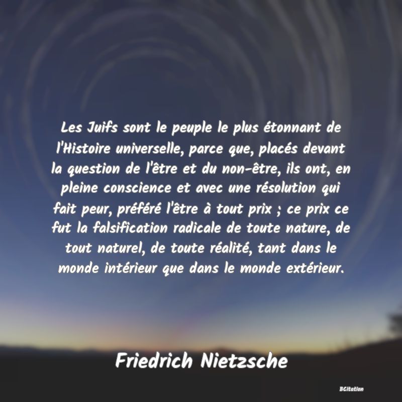 image de citation: Les Juifs sont le peuple le plus étonnant de l'Histoire universelle, parce que, placés devant la question de l'être et du non-être, ils ont, en pleine conscience et avec une résolution qui fait peur, préféré l'être à tout prix ; ce prix ce fut la falsification radicale de toute nature, de tout naturel, de toute réalité, tant dans le monde intérieur que dans le monde extérieur.