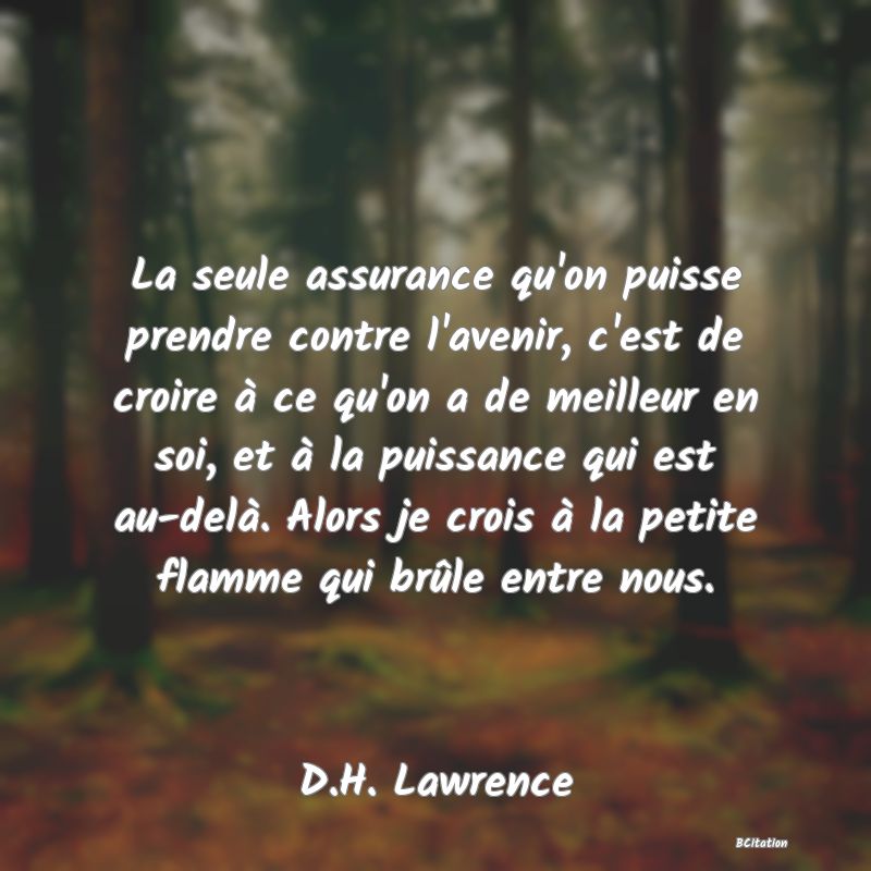 image de citation: La seule assurance qu'on puisse prendre contre l'avenir, c'est de croire à ce qu'on a de meilleur en soi, et à la puissance qui est au-delà. Alors je crois à la petite flamme qui brûle entre nous.