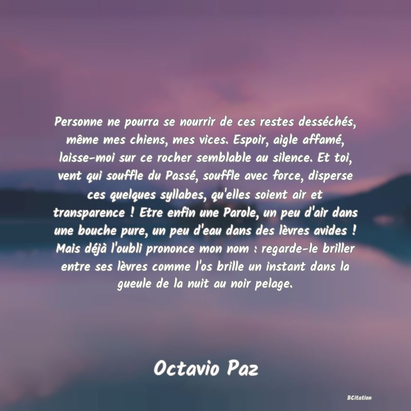 Belle Citation - Personne ne pourra se nourrir de ces restes desséchés, même mes chiens, mes vices. Espoir, aigle affamé, laisse-moi sur ce rocher semblable au silence. Et toi, vent qui souffle du Passé, souffle avec force, disperse ces quelques syllabes, qu'elles soient air et transparence ! Etre enfin une Parole, un peu d'air dans une bouche pure, un peu d'eau dans des lèvres avides ! Mais déjà l'oubli prononce mon nom : regarde-le briller entre ses lèvres comme l'os brille un instant dans la gueule de la nuit au noir pelage. - Octavio Paz