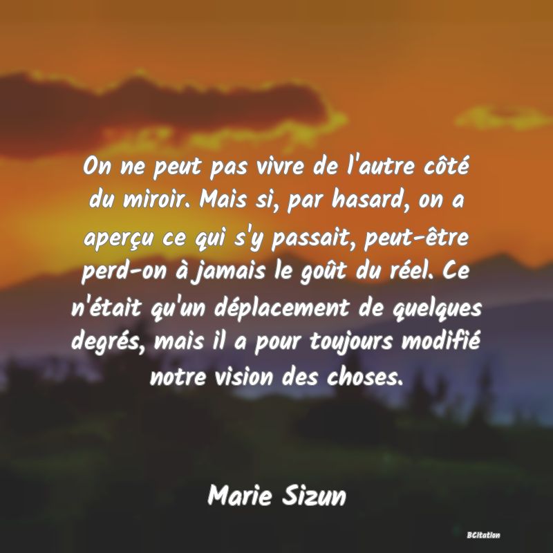 image de citation: On ne peut pas vivre de l'autre côté du miroir. Mais si, par hasard, on a aperçu ce qui s'y passait, peut-être perd-on à jamais le goût du réel. Ce n'était qu'un déplacement de quelques degrés, mais il a pour toujours modifié notre vision des choses.