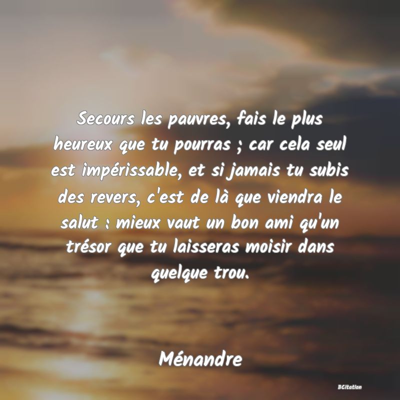 image de citation: Secours les pauvres, fais le plus heureux que tu pourras ; car cela seul est impérissable, et si jamais tu subis des revers, c'est de là que viendra le salut : mieux vaut un bon ami qu'un trésor que tu laisseras moisir dans quelque trou.