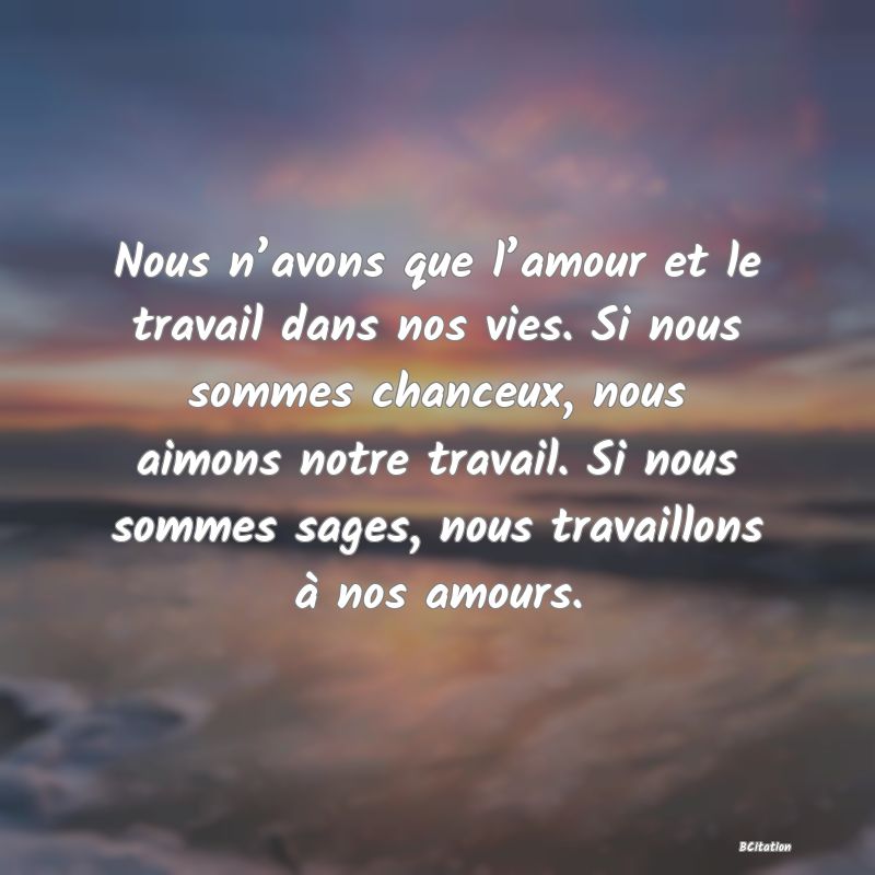 Belle Citation - Nous n’avons que l’amour et le travail dans nos vies. Si nous sommes chanceux, nous aimons notre travail. Si nous sommes sages, nous travaillons à nos amours. - 