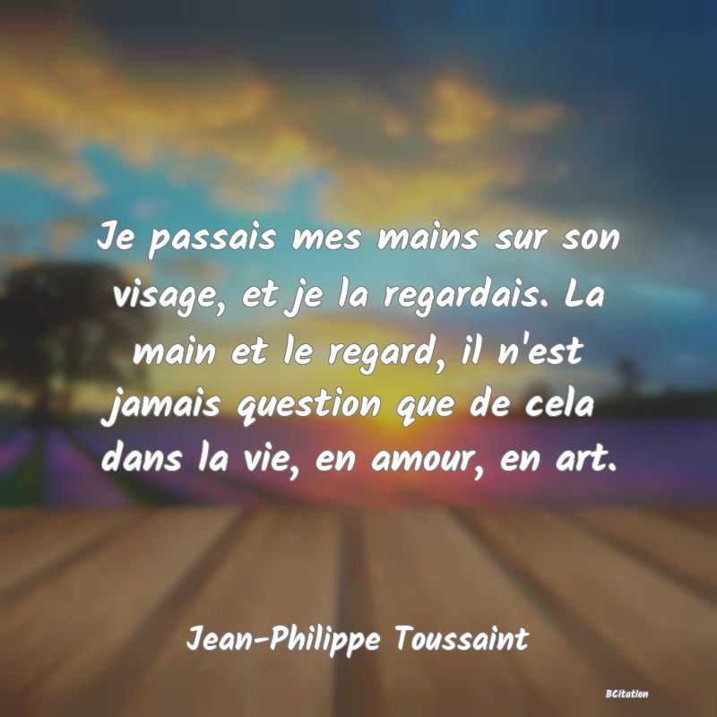 image de citation: Je passais mes mains sur son visage, et je la regardais. La main et le regard, il n'est jamais question que de cela dans la vie, en amour, en art.