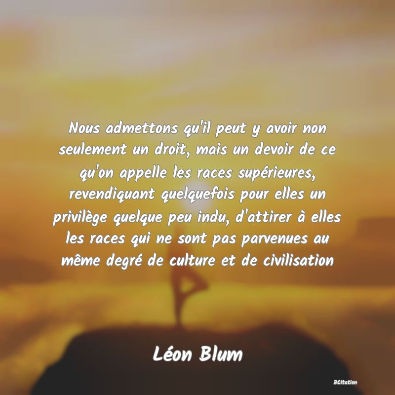 image de citation: Nous admettons qu'il peut y avoir non seulement un droit, mais un devoir de ce qu'on appelle les races supérieures, revendiquant quelquefois pour elles un privilège quelque peu indu, d'attirer à elles les races qui ne sont pas parvenues au même degré de culture et de civilisation