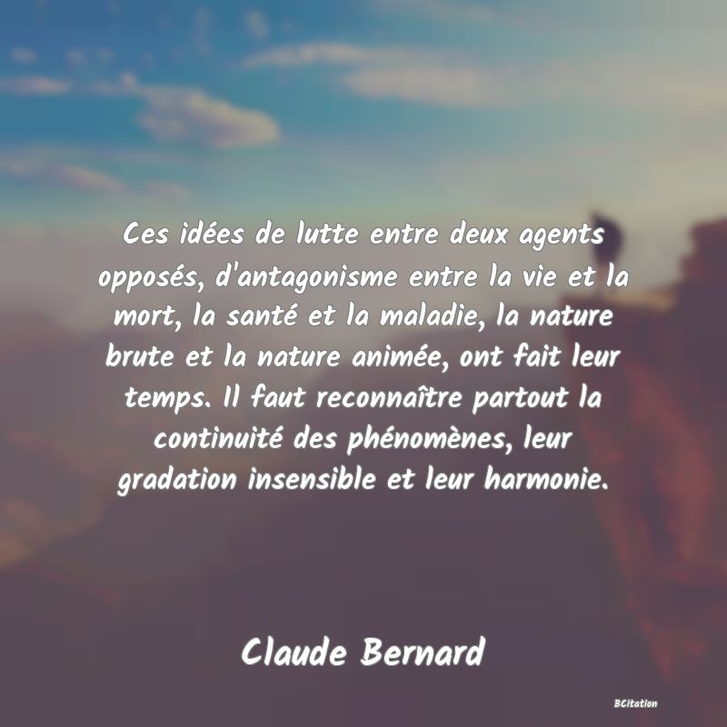 Belle Citation - Ces idées de lutte entre deux agents opposés, d'antagonisme entre la vie et la mort, la santé et la maladie, la nature brute et la nature animée, ont fait leur temps. Il faut reconnaître partout la continuité des phénomènes, leur gradation insensible et leur harmonie. - Claude Bernard