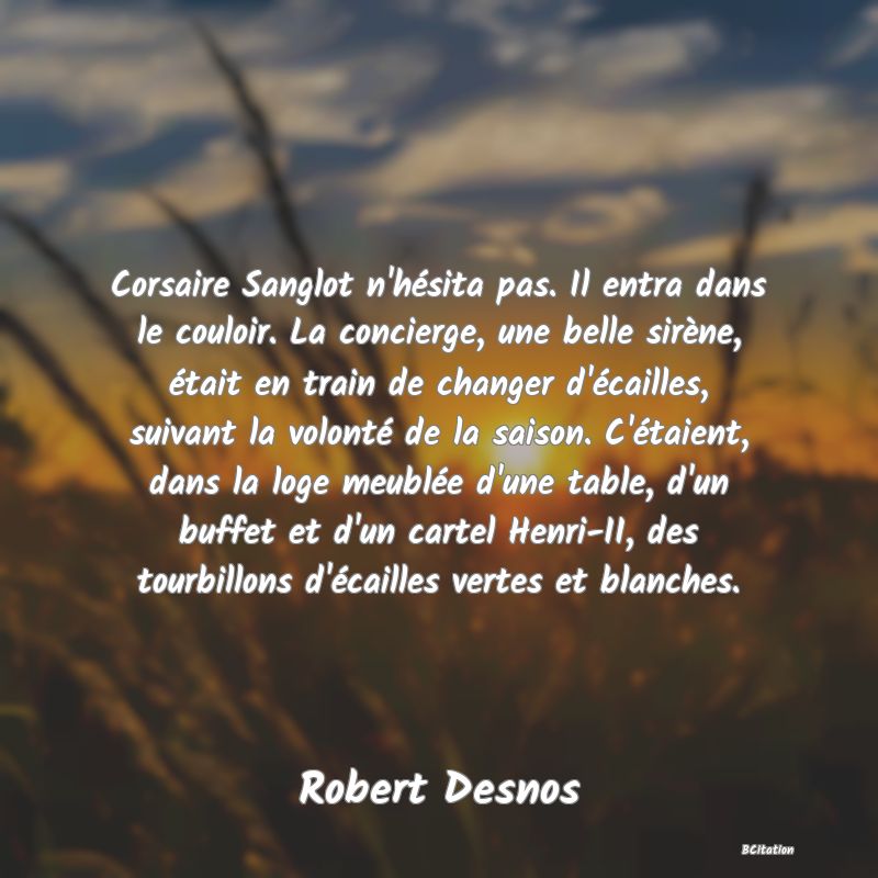 image de citation: Corsaire Sanglot n'hésita pas. Il entra dans le couloir. La concierge, une belle sirène, était en train de changer d'écailles, suivant la volonté de la saison. C'étaient, dans la loge meublée d'une table, d'un buffet et d'un cartel Henri-II, des tourbillons d'écailles vertes et blanches.