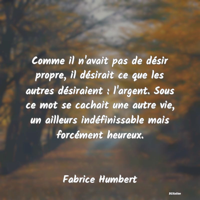 image de citation: Comme il n'avait pas de désir propre, il désirait ce que les autres désiraient : l'argent. Sous ce mot se cachait une autre vie, un ailleurs indéfinissable mais forcément heureux.