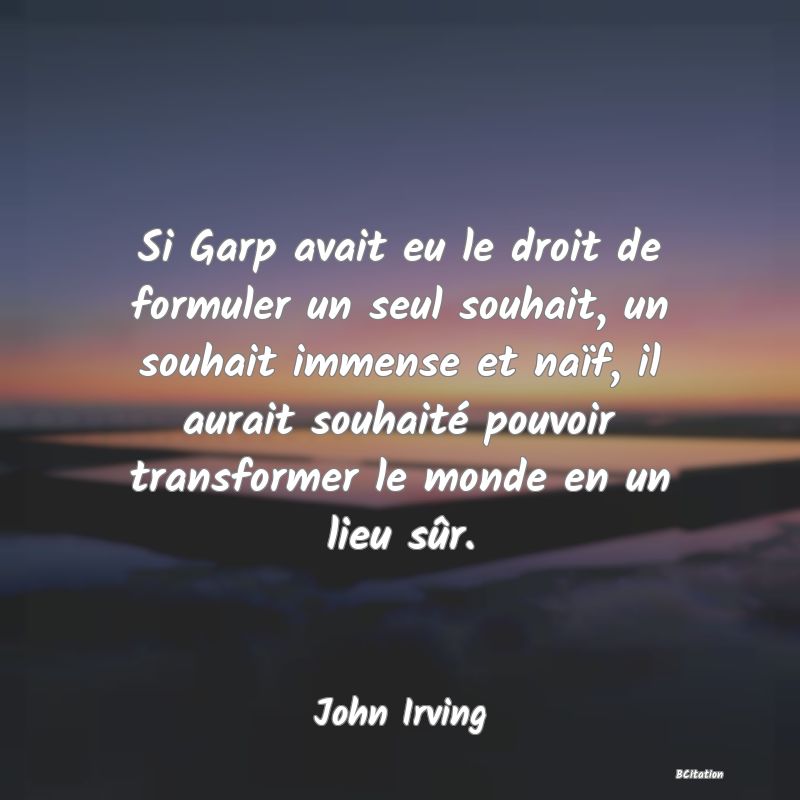 Belle Citation - Si Garp avait eu le droit de formuler un seul souhait, un souhait immense et naïf, il aurait souhaité pouvoir transformer le monde en un lieu sûr. - John Irving