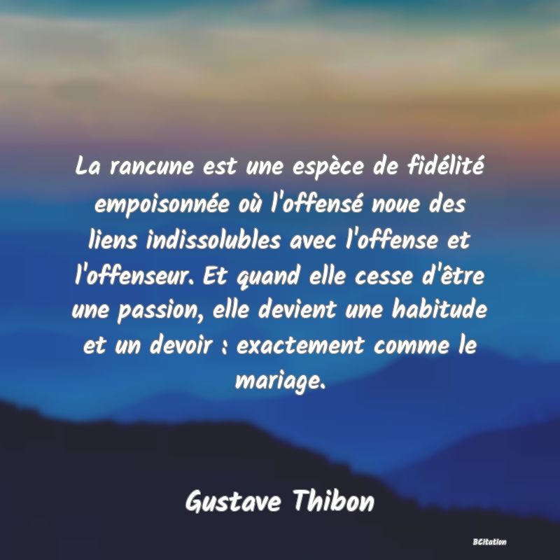 image de citation: La rancune est une espèce de fidélité empoisonnée où l'offensé noue des liens indissolubles avec l'offense et l'offenseur. Et quand elle cesse d'être une passion, elle devient une habitude et un devoir : exactement comme le mariage.