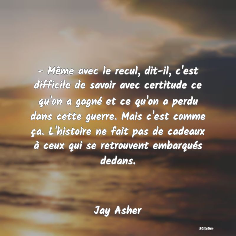 image de citation: - Même avec le recul, dit-il, c'est difficile de savoir avec certitude ce qu'on a gagné et ce qu'on a perdu dans cette guerre. Mais c'est comme ça. L'histoire ne fait pas de cadeaux à ceux qui se retrouvent embarqués dedans.