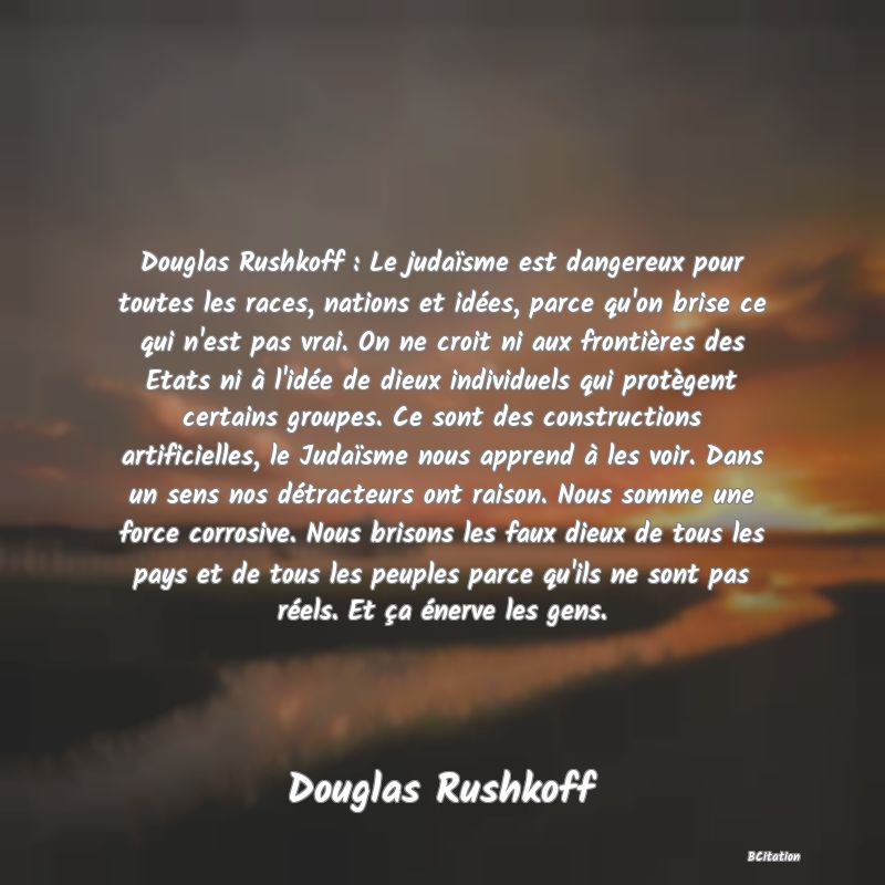 image de citation: Douglas Rushkoff : Le judaïsme est dangereux pour toutes les races, nations et idées, parce qu'on brise ce qui n'est pas vrai. On ne croit ni aux frontières des Etats ni à l'idée de dieux individuels qui protègent certains groupes. Ce sont des constructions artificielles, le Judaïsme nous apprend à les voir. Dans un sens nos détracteurs ont raison. Nous somme une force corrosive. Nous brisons les faux dieux de tous les pays et de tous les peuples parce qu'ils ne sont pas réels. Et ça énerve les gens.