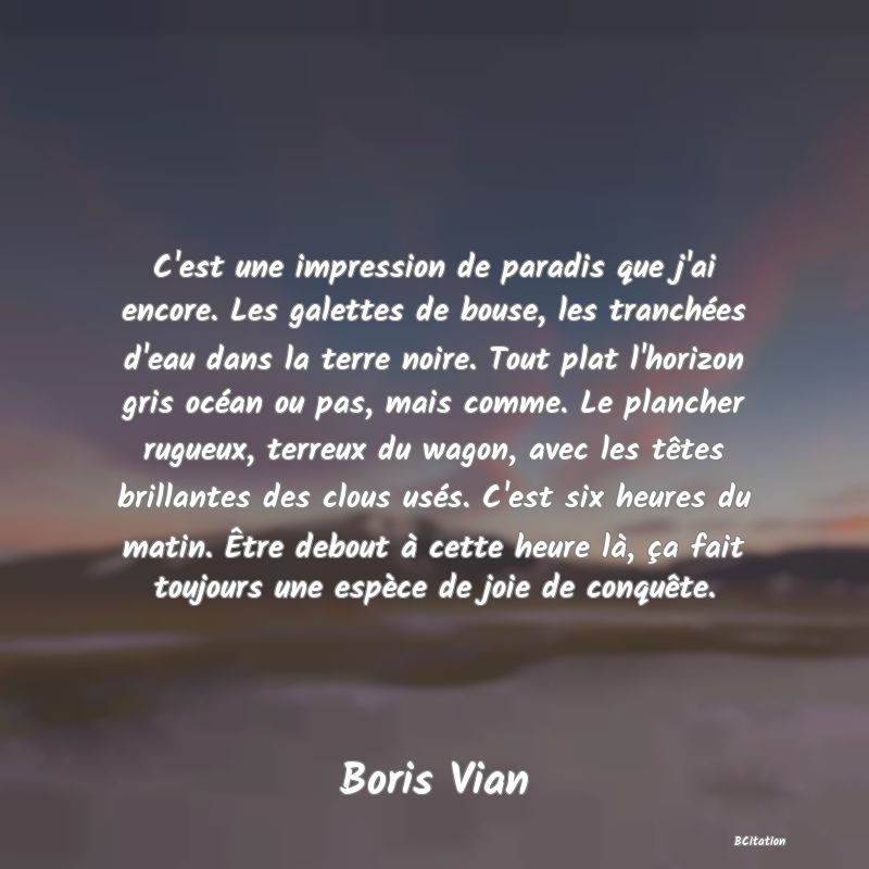 Belle Citation - C'est une impression de paradis que j'ai encore. Les galettes de bouse, les tranchées d'eau dans la terre noire. Tout plat l'horizon gris océan ou pas, mais comme. Le plancher rugueux, terreux du wagon, avec les têtes brillantes des clous usés. C'est six heures du matin. Être debout à cette heure là, ça fait toujours une espèce de joie de conquête. - Boris Vian