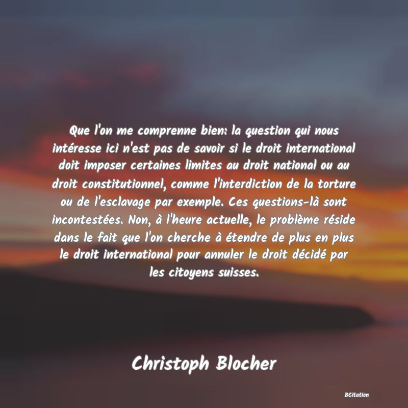 Belle Citation - Que l'on me comprenne bien: la question qui nous intéresse ici n'est pas de savoir si le droit international doit imposer certaines limites au droit national ou au droit constitutionnel, comme l'interdiction de la torture ou de l'esclavage par exemple. Ces questions-là sont incontestées. Non, à l'heure actuelle, le problème réside dans le fait que l'on cherche à étendre de plus en plus le droit international pour annuler le droit décidé par les citoyens suisses. - Christoph Blocher