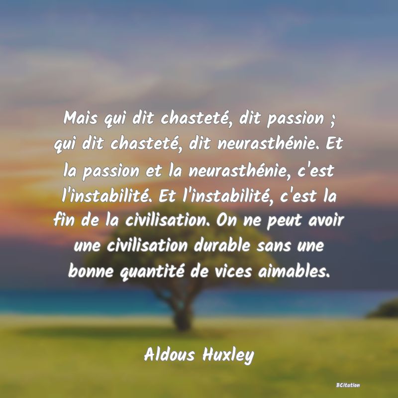 Belle Citation - Mais qui dit chasteté, dit passion ; qui dit chasteté, dit neurasthénie. Et la passion et la neurasthénie, c'est l'instabilité. Et l'instabilité, c'est la fin de la civilisation. On ne peut avoir une civilisation durable sans une bonne quantité de vices aimables. - Aldous Huxley