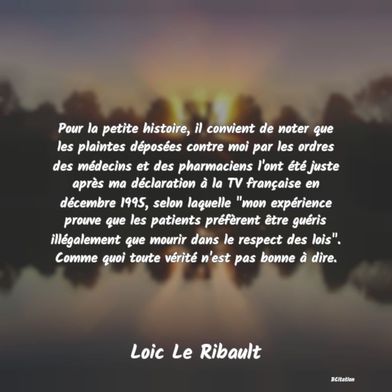 image de citation: Pour la petite histoire, il convient de noter que les plaintes déposées contre moi par les ordres des médecins et des pharmaciens l'ont été juste après ma déclaration à la TV française en décembre 1995, selon laquelle  mon expérience prouve que les patients préfèrent être guéris illégalement que mourir dans le respect des lois . Comme quoi toute vérité n'est pas bonne à dire.