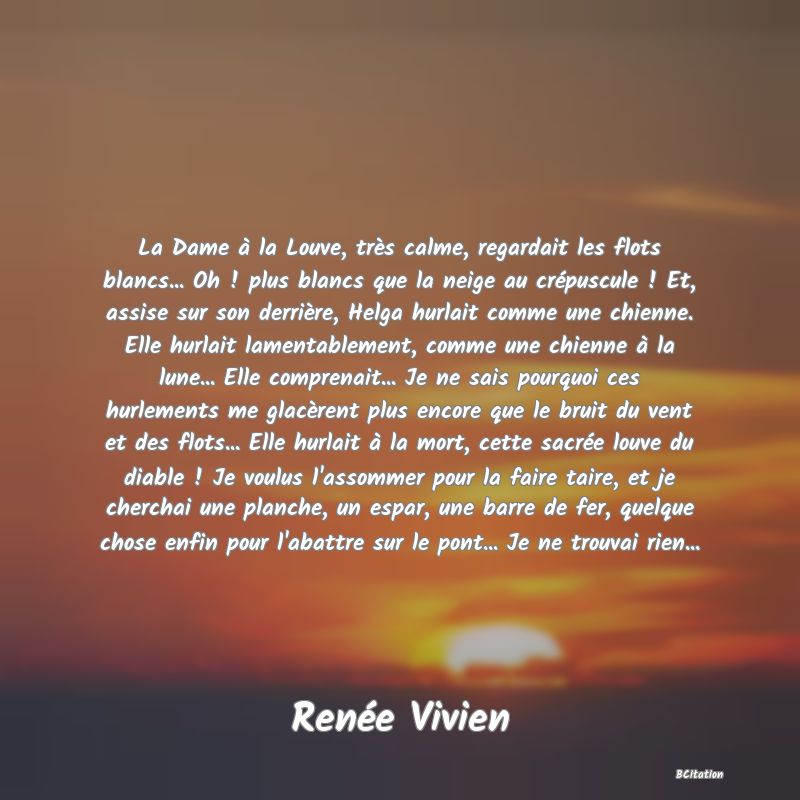 image de citation: La Dame à la Louve, très calme, regardait les flots blancs... Oh ! plus blancs que la neige au crépuscule ! Et, assise sur son derrière, Helga hurlait comme une chienne. Elle hurlait lamentablement, comme une chienne à la lune... Elle comprenait... Je ne sais pourquoi ces hurlements me glacèrent plus encore que le bruit du vent et des flots... Elle hurlait à la mort, cette sacrée louve du diable ! Je voulus l'assommer pour la faire taire, et je cherchai une planche, un espar, une barre de fer, quelque chose enfin pour l'abattre sur le pont... Je ne trouvai rien...