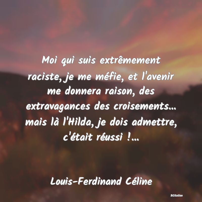 image de citation: Moi qui suis extrêmement raciste, je me méfie, et l'avenir me donnera raison, des extravagances des croisements... mais là l'Hilda, je dois admettre, c'était réussi !...