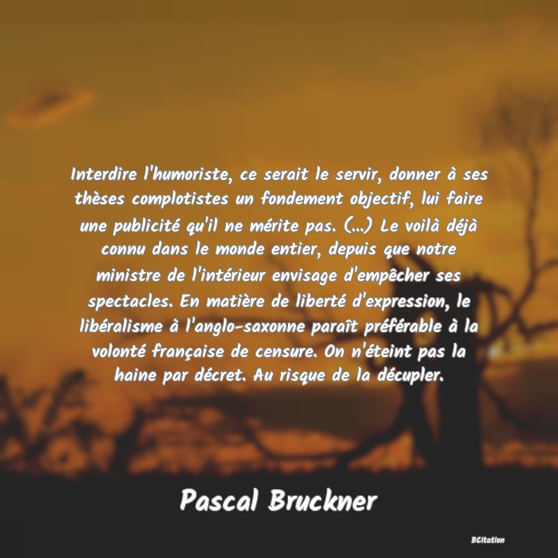 Belle Citation - Interdire l'humoriste, ce serait le servir, donner à ses thèses complotistes un fondement objectif, lui faire une publicité qu'il ne mérite pas. (...) Le voilà déjà connu dans le monde entier, depuis que notre ministre de l'intérieur envisage d'empêcher ses spectacles. En matière de liberté d'expression, le libéralisme à l'anglo-saxonne paraît préférable à la volonté française de censure. On n'éteint pas la haine par décret. Au risque de la décupler. - Pascal Bruckner